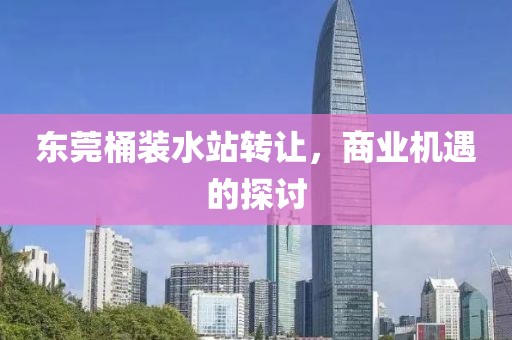 东莞桶装水站转让，商业机遇的探讨