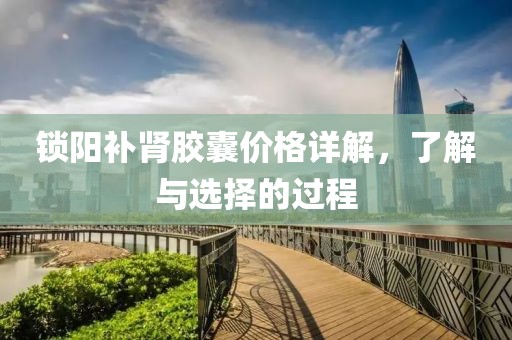 锁阳补肾胶囊价格详解，了解与选择的过程