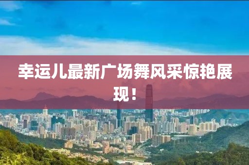 幸运儿最新广场舞风采惊艳展现！