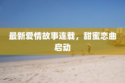 最新爱情故事连载，甜蜜恋曲启动