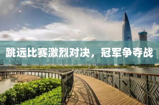 跳远比赛激烈对决，冠军争夺战
