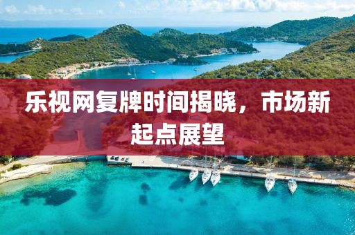乐视网复牌时间揭晓，市场新起点展望
