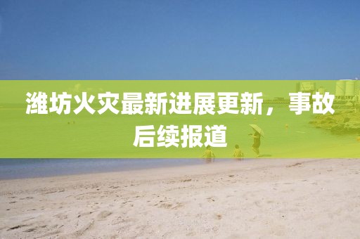 潍坊火灾最新进展更新，事故后续报道