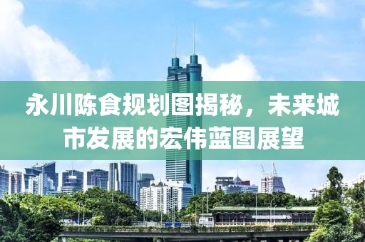 永川陈食规划图揭秘，未来城市发展的宏伟蓝图展望