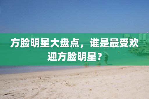 方脸明星大盘点，谁是最受欢迎方脸明星？