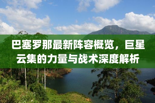巴塞罗那最新阵容概览，巨星云集的力量与战术深度解析