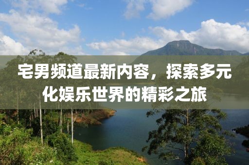 宅男频道最新内容，探索多元化娱乐世界的精彩之旅
