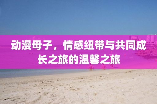 动漫母子，情感纽带与共同成长之旅的温馨之旅
