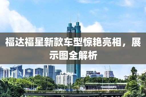 福达福星新款车型惊艳亮相，展示图全解析