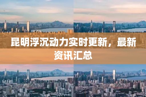 昆明浮沉动力实时更新，最新资讯汇总