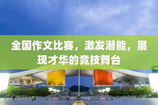 全国作文比赛，激发潜能，展现才华的竞技舞台