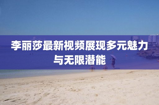 李丽莎最新视频展现多元魅力与无限潜能
