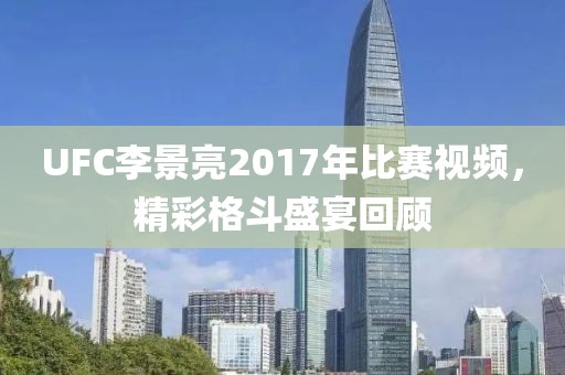 UFC李景亮2017年比赛视频，精彩格斗盛宴回顾