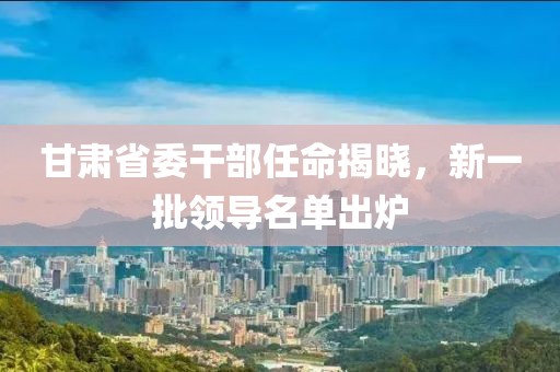 甘肃省委干部任命揭晓，新一批领导名单出炉
