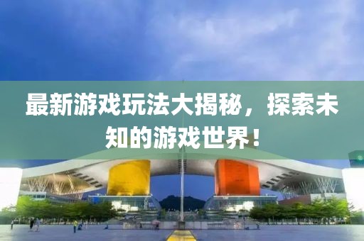 最新游戏玩法大揭秘，探索未知的游戏世界！