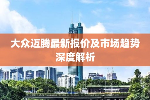 大众迈腾最新报价及市场趋势深度解析