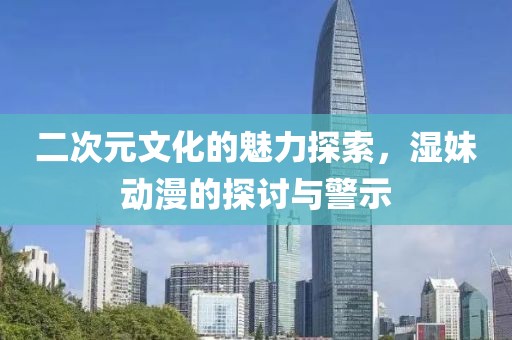 二次元文化的魅力探索，湿妹动漫的探讨与警示
