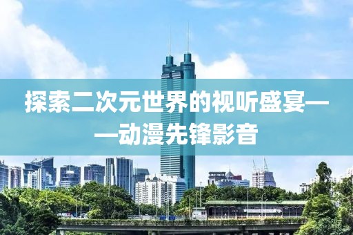 探索二次元世界的视听盛宴——动漫先锋影音