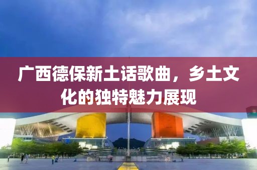 广西德保新土话歌曲，乡土文化的独特魅力展现