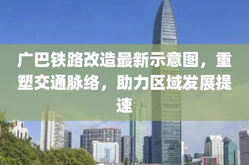 广巴铁路改造最新示意图，重塑交通脉络，助力区域发展提速