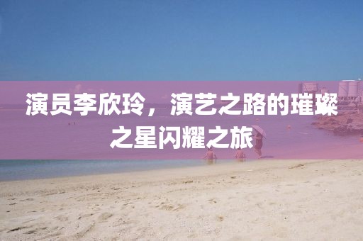 演员李欣玲，演艺之路的璀璨之星闪耀之旅
