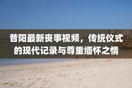 昔阳最新丧事视频，传统仪式的现代记录与尊重缅怀之情