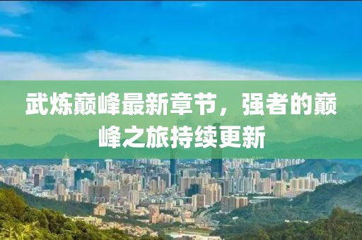 武炼巅峰最新章节，强者的巅峰之旅持续更新