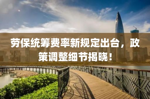 劳保统筹费率新规定出台，政策调整细节揭晓！