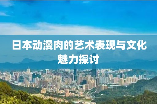 日本动漫肉的艺术表现与文化魅力探讨