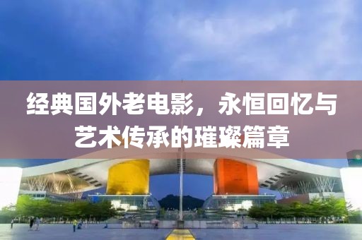 经典国外老电影，永恒回忆与艺术传承的璀璨篇章