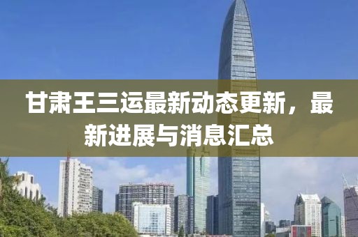 甘肃王三运最新动态更新，最新进展与消息汇总