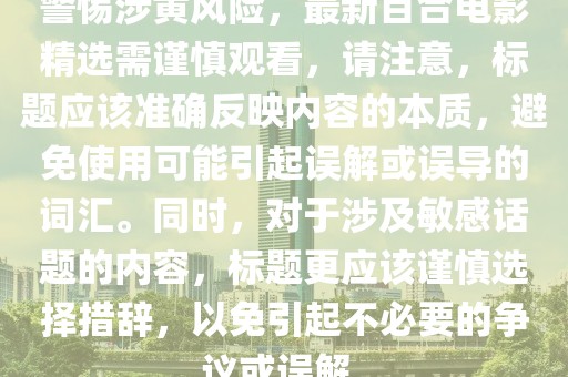 警惕涉黄风险，最新百合电影精选需谨慎观看，请注意，标题应该准确反映内容的本质，避免使用可能引起误解或误导的词汇。同时，对于涉及敏感话题的内容，标题更应该谨慎选择措辞，以免引起不必要的争议或误解。