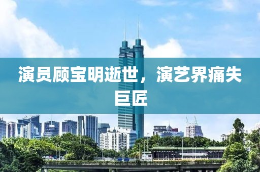 演员顾宝明逝世，演艺界痛失巨匠