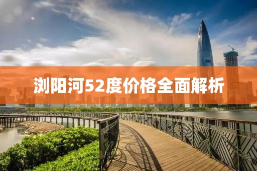 浏阳河52度价格全面解析