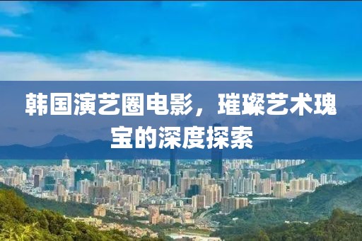 韩国演艺圈电影，璀璨艺术瑰宝的深度探索