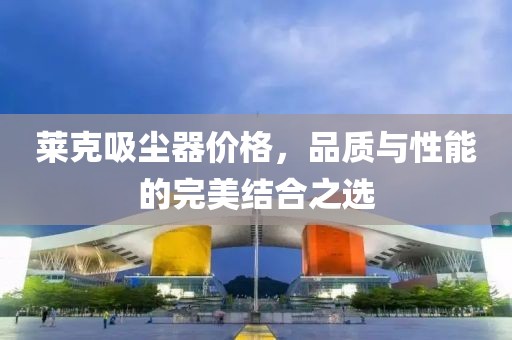 莱克吸尘器价格，品质与性能的完美结合之选