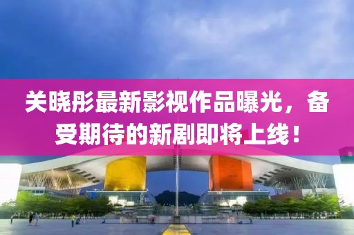 关晓彤最新影视作品曝光，备受期待的新剧即将上线！