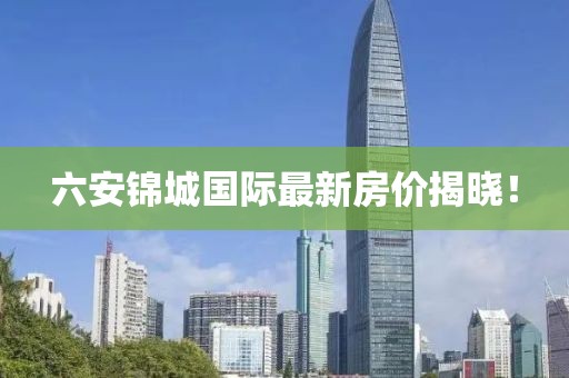 六安锦城国际最新房价揭晓！