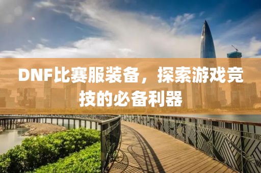 DNF比赛服装备，探索游戏竞技的必备利器