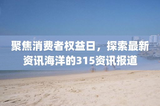 聚焦消费者权益日，探索最新资讯海洋的315资讯报道
