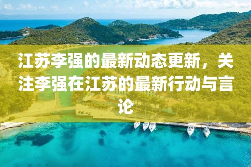 江苏李强的最新动态更新，关注李强在江苏的最新行动与言论