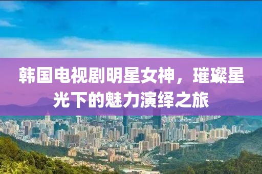 韩国电视剧明星女神，璀璨星光下的魅力演绎之旅