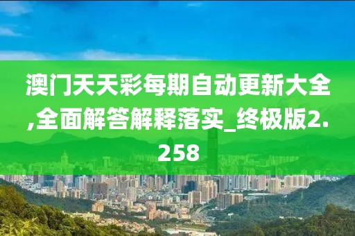 澳门天天彩每期自动更新大全,全面解答解释落实_终极版2.258