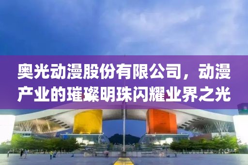 奥光动漫股份有限公司，动漫产业的璀璨明珠闪耀业界之光
