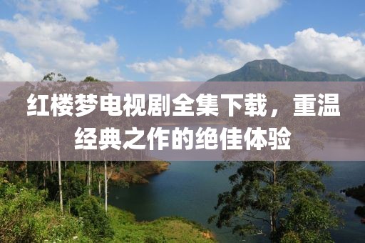 红楼梦电视剧全集下载，重温经典之作的绝佳体验