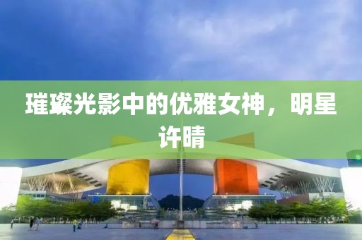 璀璨光影中的优雅女神，明星许晴