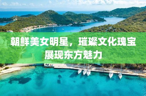 朝鲜美女明星，璀璨文化瑰宝展现东方魅力