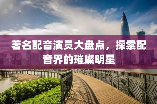著名配音演员大盘点，探索配音界的璀璨明星