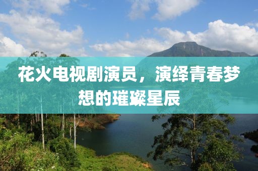 花火电视剧演员，演绎青春梦想的璀璨星辰