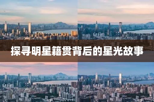 探寻明星籍贯背后的星光故事